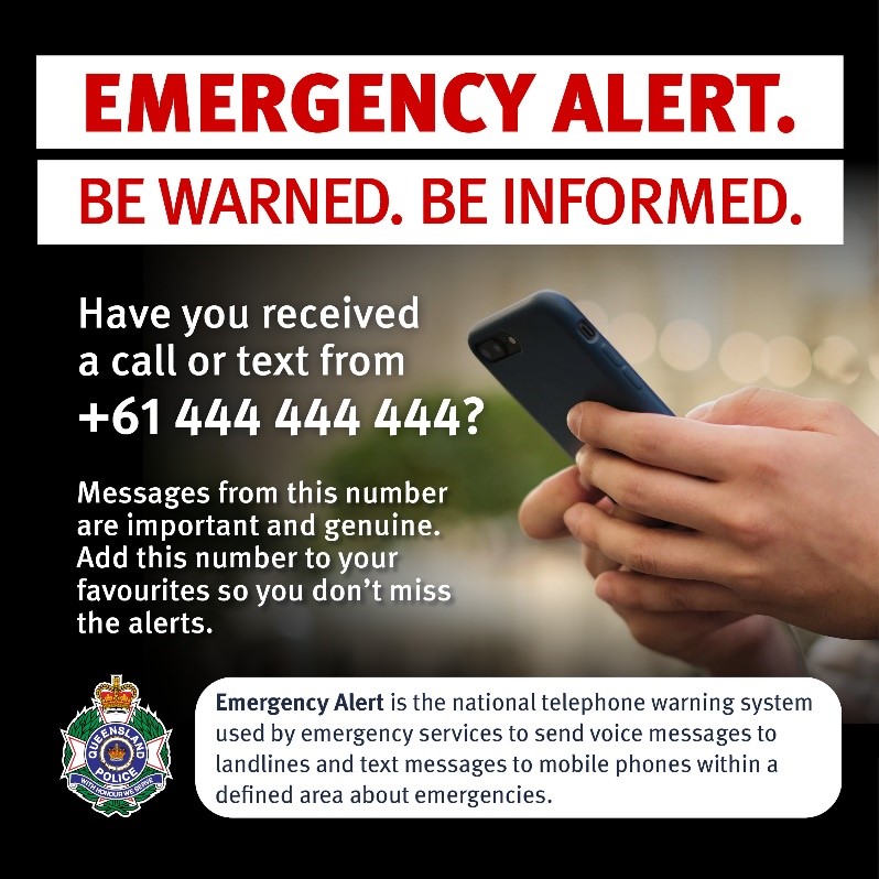 Emergency-Alert-Advertisement This is an image used to spread awareness of Emergency Alert. The image has bold red capitalised text at the top stating ‘EMERGENCT ALERT.’ With capitalised red text underneath stating ‘BE WARNED. BE INFORMED’. The image includes two hands holding a black phone as the background. White text stating ‘Have you received a call or text from +61 444 444 444?’ and white text stating ‘Messages from this number are important and genuine. Add this number to your favourites so you don’t miss the alerts.’ is down the left hand side of the image. At the bottom on the left is a Queensland Police Service logo and across the rest of the bottom is black text in a white box stating ‘Emergency Alert is the national telephone warning system used by emergency services to send voice messages to landlines and text messages to mobile phones within a defined area about emergencies.’